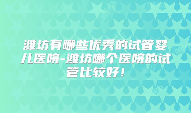 潍坊有哪些优秀的试管婴儿医院-潍坊哪个医院的试管比较好!