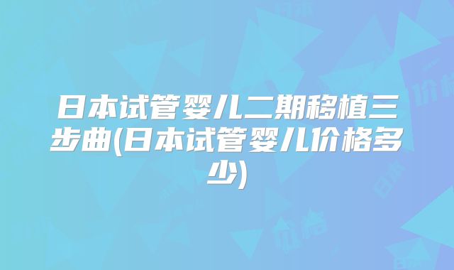 日本试管婴儿二期移植三步曲(日本试管婴儿价格多少)