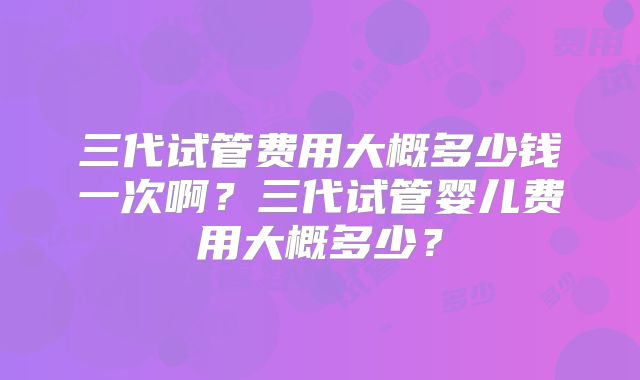 三代试管费用大概多少钱一次啊?三代试管婴儿费用大概多少?