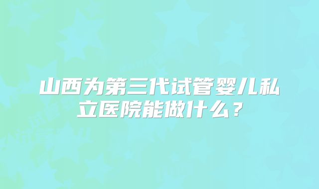 山西为第三代试管婴儿私立医院能做什么？
