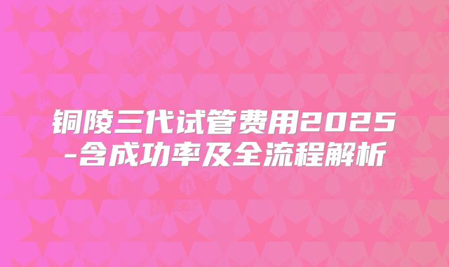 铜陵三代试管费用2025-含成功率及全流程解析