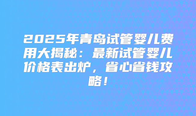 2025年青岛试管婴儿费用大揭秘：最新试管婴儿价格表出炉，省心省钱攻略！