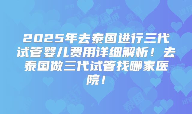 2025年去泰国进行三代试管婴儿费用详细解析！去泰国做三代试管找哪家医院！