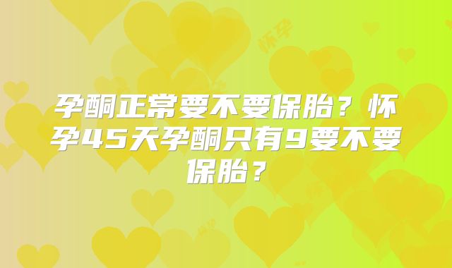 孕酮正常要不要保胎？怀孕45天孕酮只有9要不要保胎？