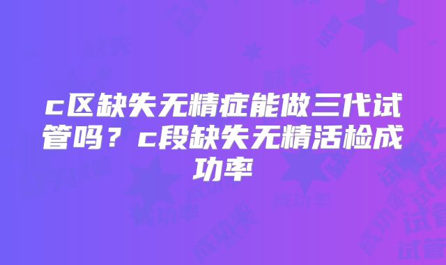 c区缺失无精症能做三代试管吗？c段缺失无精活检成功率