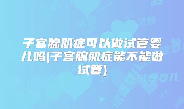 子宫腺肌症可以做试管婴儿吗(子宫腺肌症能不能做试管)