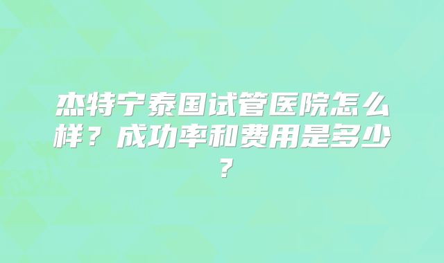 杰特宁泰国试管医院怎么样？成功率和费用是多少？