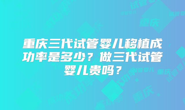 重庆三代试管婴儿移植成功率是多少?做三代试管婴儿贵吗?