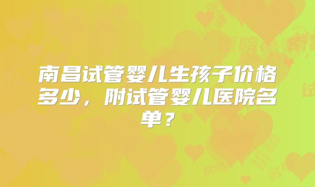 南昌试管婴儿生孩子价格多少,附试管婴儿医院名单?