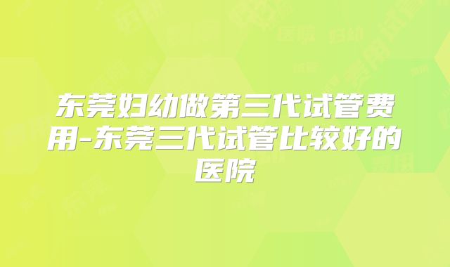 东莞妇幼做第三代试管费用-东莞三代试管比较好的医院
