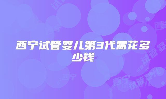 西宁试管婴儿第3代需花多少钱