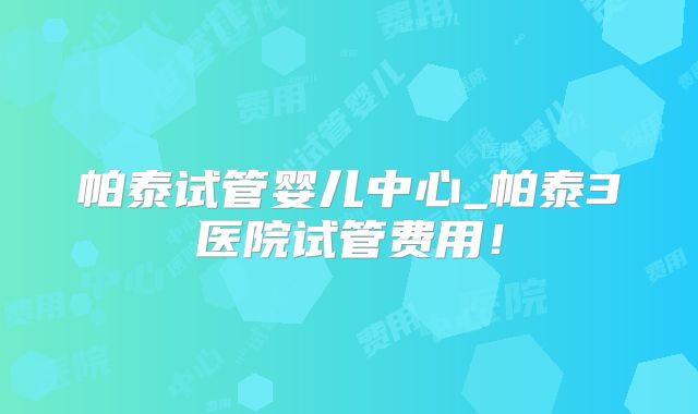 帕泰试管婴儿中心_帕泰3医院试管费用！