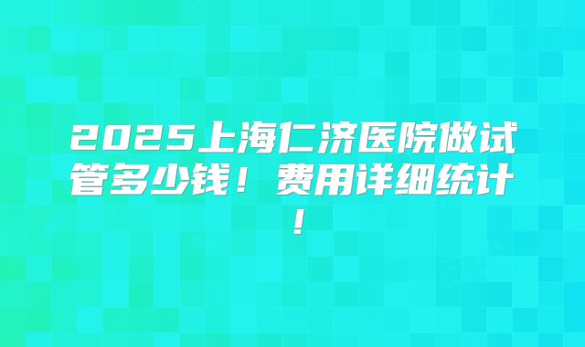2025上海仁济医院做试管多少钱！费用详细统计！
