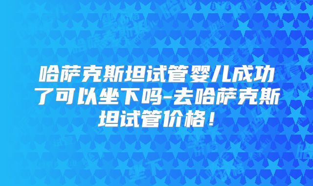 哈萨克斯坦试管婴儿成功了可以坐下吗-去哈萨克斯坦试管价格！