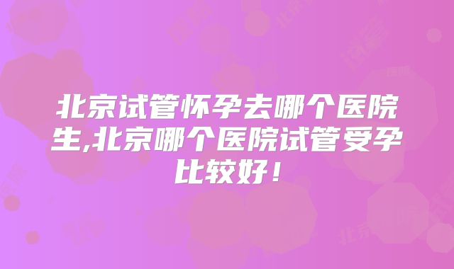 北京试管怀孕去哪个医院生,北京哪个医院试管受孕比较好!