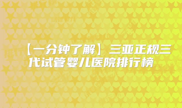 【一分钟了解】三亚正规三代试管婴儿医院排行榜