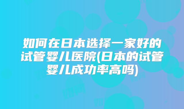 如何在日本选择一家好的试管婴儿医院(日本的试管婴儿成功率高吗)