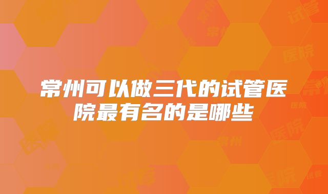 常州可以做三代的试管医院最有名的是哪些