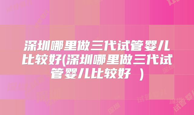 深圳哪里做三代试管婴儿比较好(深圳哪里做三代试管婴儿比较好 )