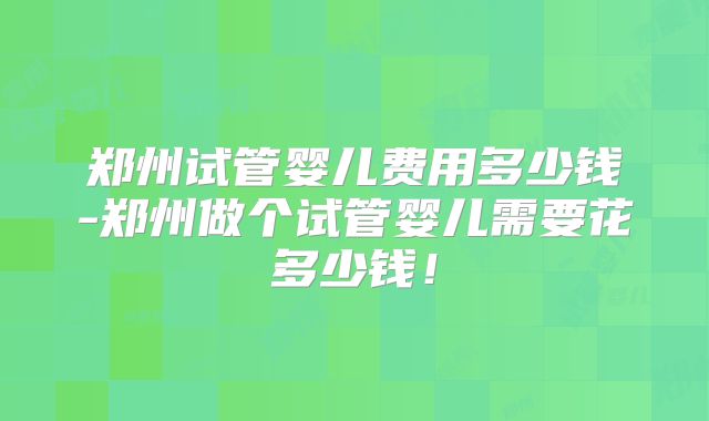 郑州试管婴儿费用多少钱-郑州做个试管婴儿需要花多少钱！