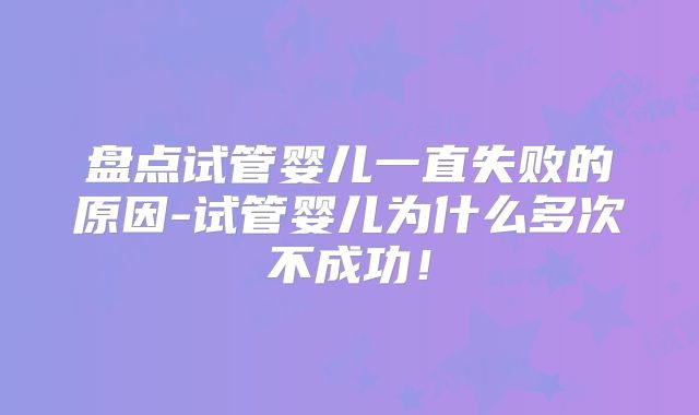 盘点试管婴儿一直失败的原因-试管婴儿为什么多次不成功!