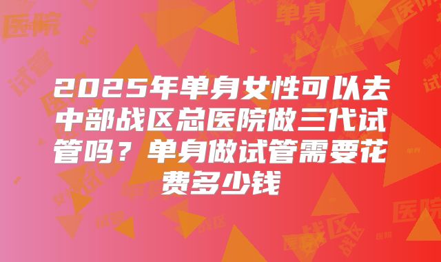 2025年单身女性可以去中部战区总医院做三代试管吗?单身做试管需要花费多少钱