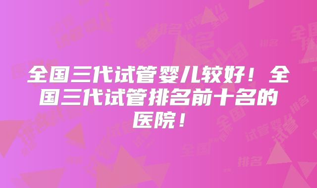 全国三代试管婴儿较好!全国三代试管排名前十名的医院!