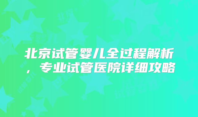 北京试管婴儿全过程解析，专业试管医院详细攻略