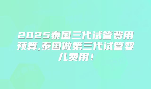 2025泰国三代试管费用预算,泰国做第三代试管婴儿费用！