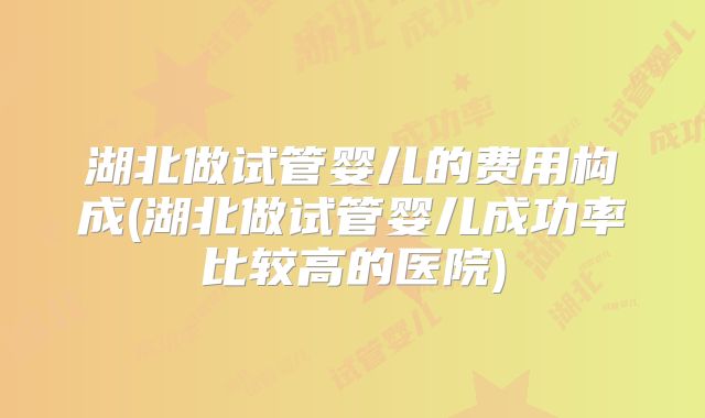 湖北做试管婴儿的费用构成(湖北做试管婴儿成功率比较高的医院)