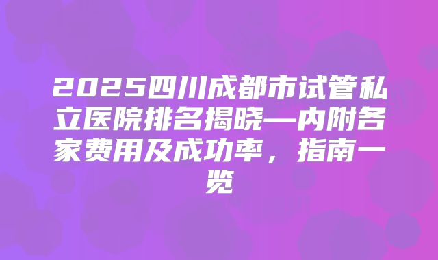 2025四川成都市试管私立医院排名揭晓—内附各家费用及成功率，指南一览