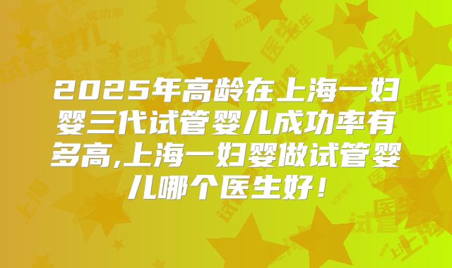 2025年高龄在上海一妇婴三代试管婴儿成功率有多高,上海一妇婴做试管婴儿哪个医生好！