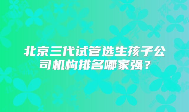 北京三代试管选生孩子公司机构排名哪家强?
