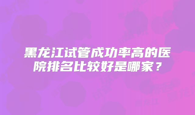 黑龙江试管成功率高的医院排名比较好是哪家？