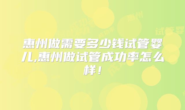惠州做需要多少钱试管婴儿,惠州做试管成功率怎么样!