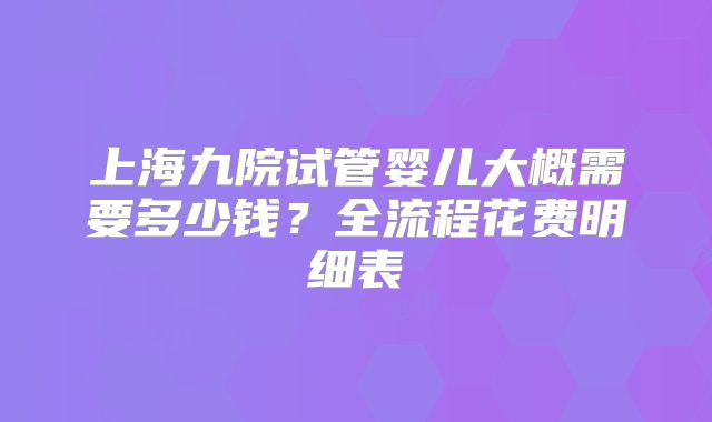 上海九院试管婴儿大概需要多少钱？全流程花费明细表