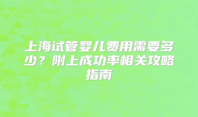 上海试管婴儿费用需要多少？附上成功率相关攻略指南