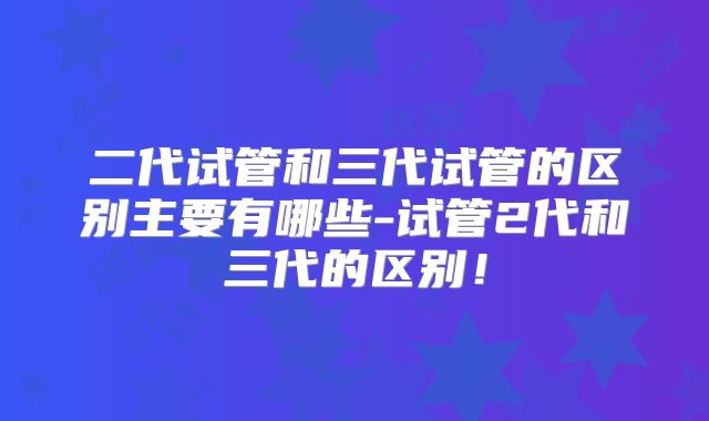 二代试管和三代试管的区别主要有哪些-试管2代和三代的区别!