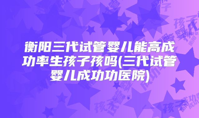 衡阳三代试管婴儿能高成功率生孩子孩吗(三代试管婴儿成功功医院)