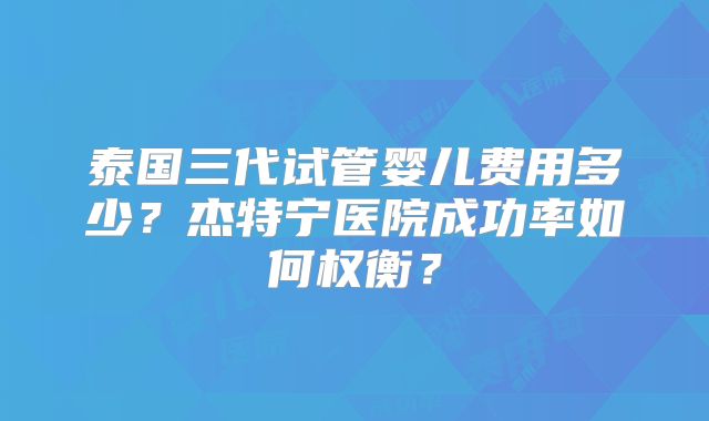 泰国三代试管婴儿费用多少？杰特宁医院成功率如何权衡？