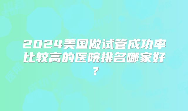2024美国做试管成功率比较高的医院排名哪家好？