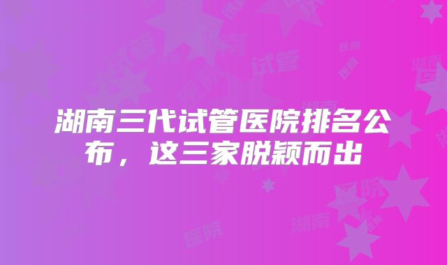 湖南三代试管医院排名公布,这三家脱颖而出