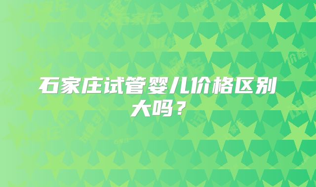 石家庄试管婴儿价格区别大吗？