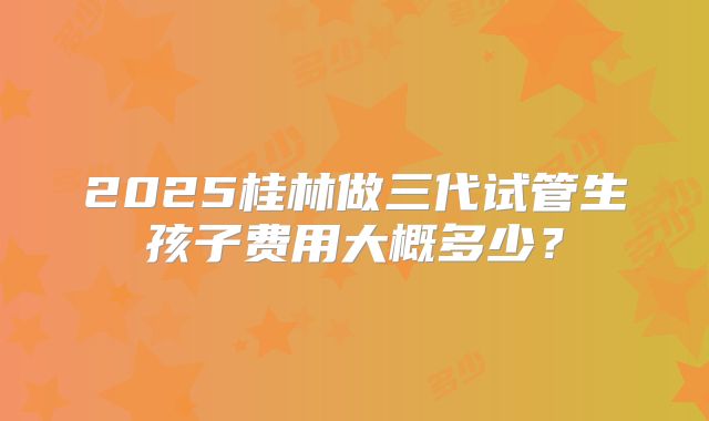 2025桂林做三代试管生孩子费用大概多少?