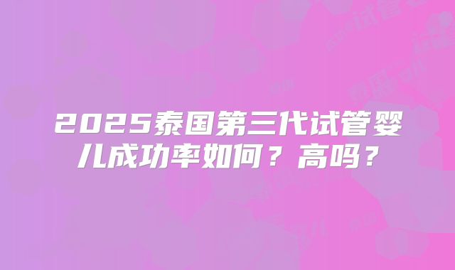2025泰国第三代试管婴儿成功率如何？高吗？