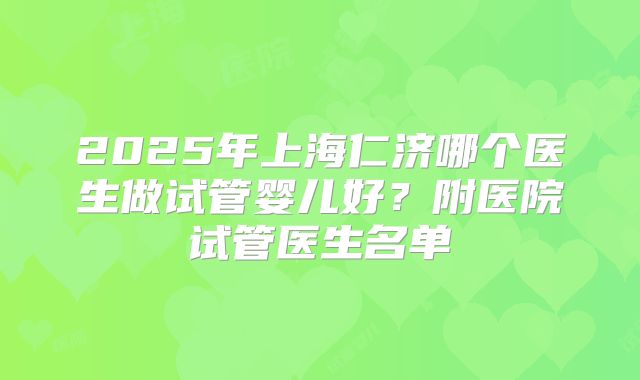 2025年上海仁济哪个医生做试管婴儿好？附医院试管医生名单