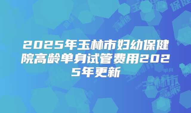 2025年玉林市妇幼保健院高龄单身试管费用2025年更新