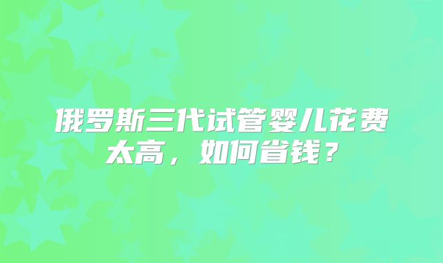 俄罗斯三代试管婴儿花费太高，如何省钱？