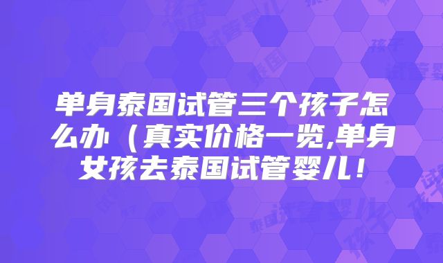 单身泰国试管三个孩子怎么办（真实价格一览,单身女孩去泰国试管婴儿！