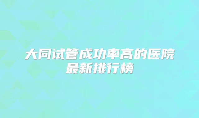 大同试管成功率高的医院最新排行榜